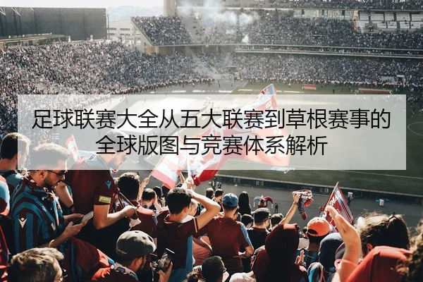 足球联赛大全从五大联赛到草根赛事的全球版图与竞赛体系解析